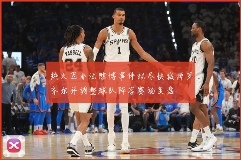 热火因非法赌博事件拟尽快裁掉罗齐尔并调整球队阵容赛场复盘