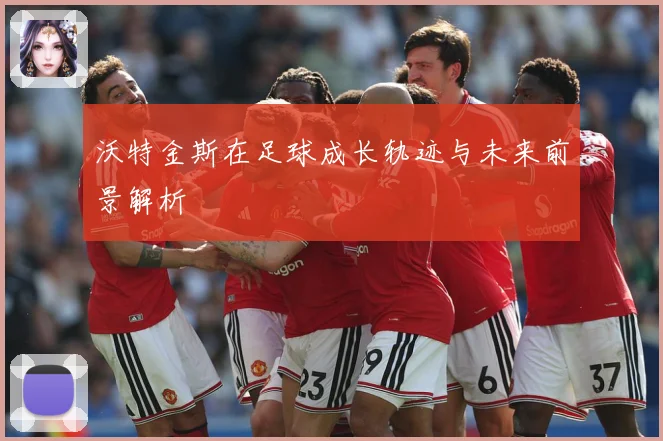 沃特金斯在足球成长轨迹与未来前景解析