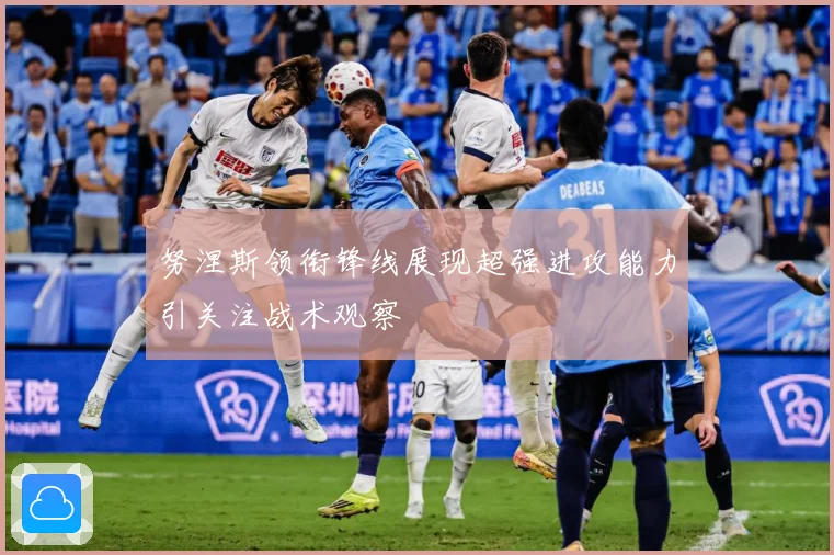 努涅斯领衔锋线展现超强进攻能力引关注战术观察