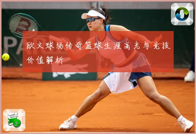 欧文球场传奇篮球生涯高光与竞技价值解析