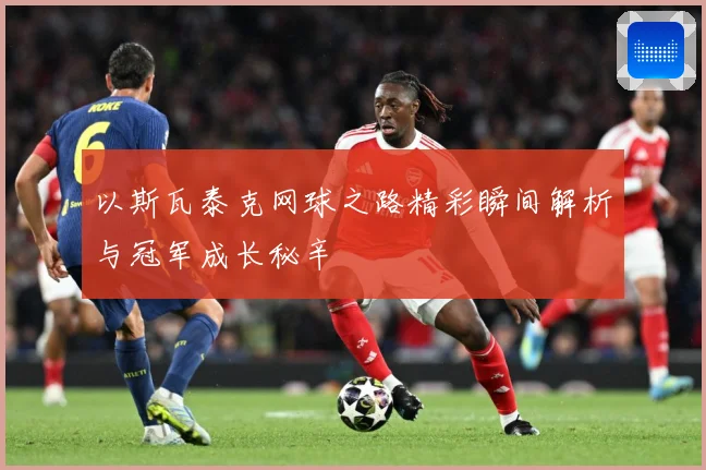 以斯瓦泰克网球之路精彩瞬间解析与冠军成长秘辛