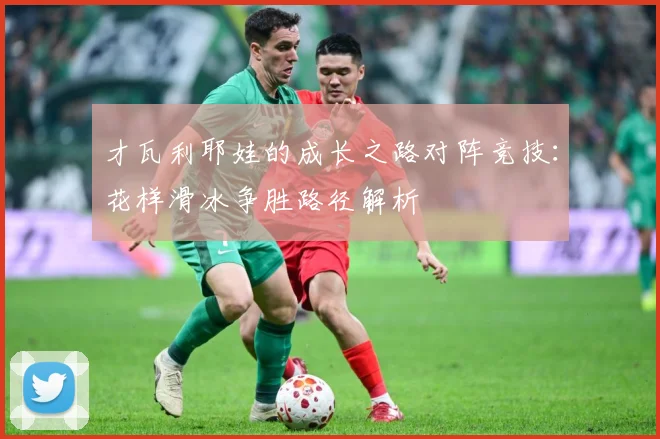 才瓦利耶娃的成长之路对阵竞技：花样滑冰争胜路径解析