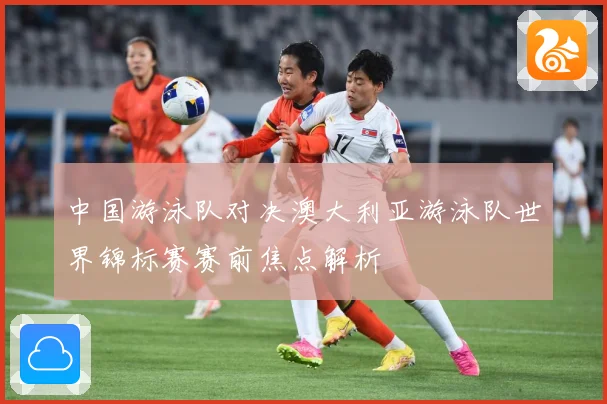 中国游泳队对决澳大利亚游泳队世界锦标赛赛前焦点解析